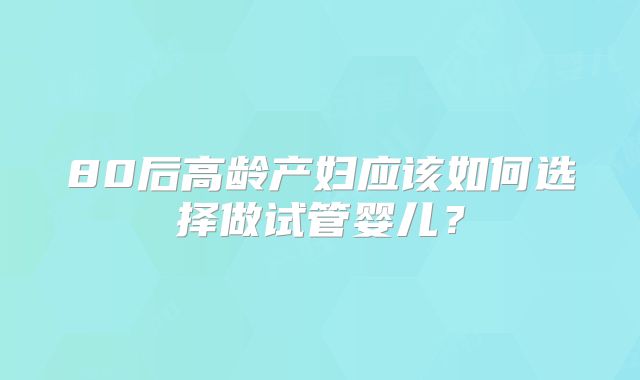 80后高龄产妇应该如何选择做试管婴儿？
