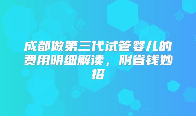 成都做第三代试管婴儿的费用明细解读，附省钱妙招