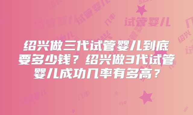 绍兴做三代试管婴儿到底要多少钱?绍兴做3代试管婴儿成功几率有多高?