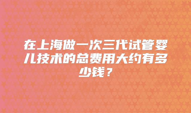 在上海做一次三代试管婴儿技术的总费用大约有多少钱？