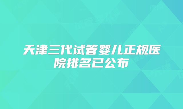 天津三代试管婴儿正规医院排名已公布
