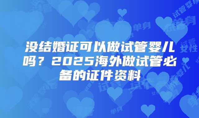 没结婚证可以做试管婴儿吗?2025海外做试管必备的证件资料