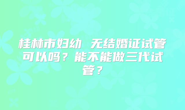 桂林市妇幼 无结婚证试管可以吗？能不能做三代试管？