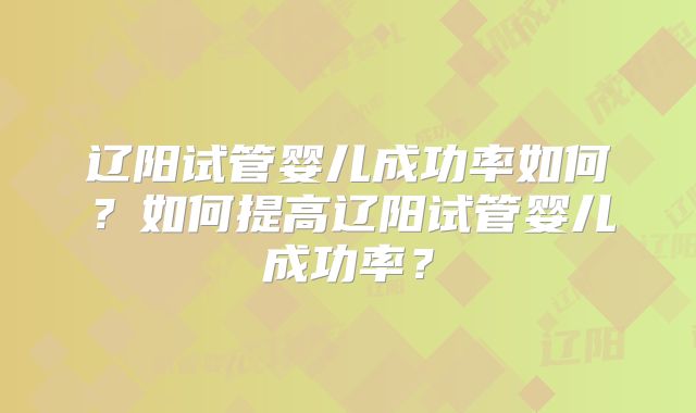 辽阳试管婴儿成功率如何？如何提高辽阳试管婴儿成功率？