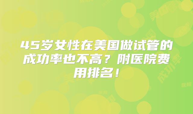 45岁女性在美国做试管的成功率也不高?附医院费用排名!