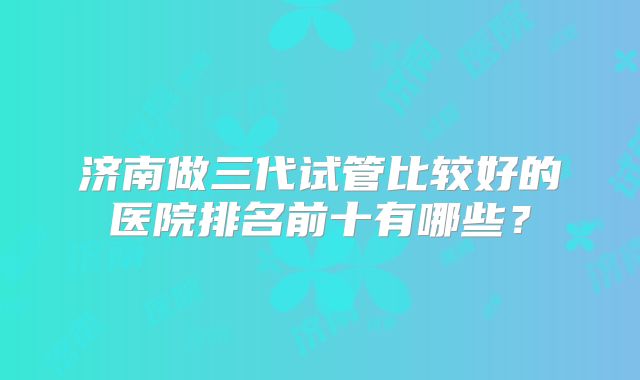 济南做三代试管比较好的医院排名前十有哪些?