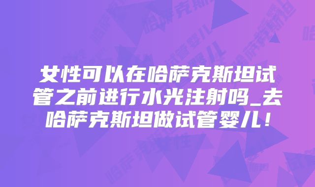 女性可以在哈萨克斯坦试管之前进行水光注射吗_去哈萨克斯坦做试管婴儿！