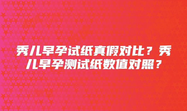 秀儿早孕试纸真假对比?秀儿早孕测试纸数值对照?