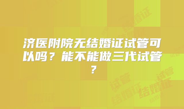 济医附院无结婚证试管可以吗？能不能做三代试管？