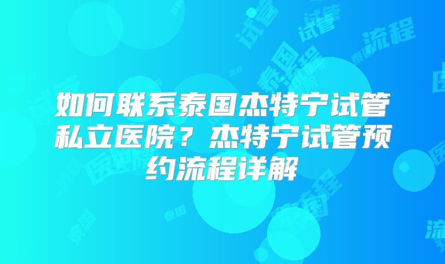 如何联系泰国杰特宁试管私立医院?杰特宁试管预约流程详解
