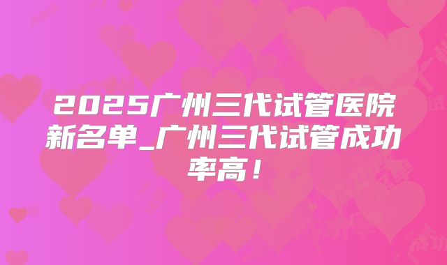 2025广州三代试管医院新名单_广州三代试管成功率高！