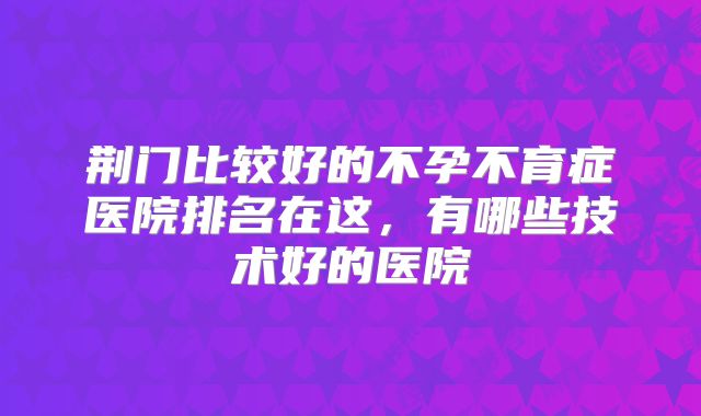 荆门比较好的不孕不育症医院排名在这，有哪些技术好的医院