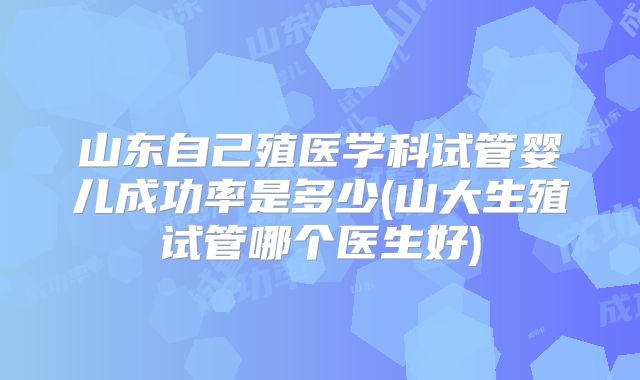 山东自己殖医学科试管婴儿成功率是多少(山大生殖试管哪个医生好)