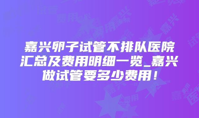 嘉兴卵子试管不排队医院汇总及费用明细一览_嘉兴做试管要多少费用！