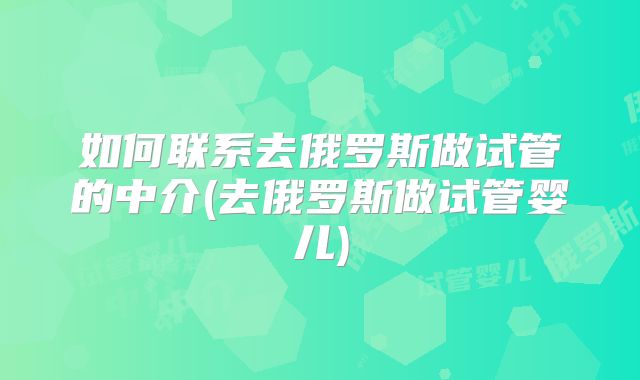 如何联系去俄罗斯做试管的中介(去俄罗斯做试管婴儿)