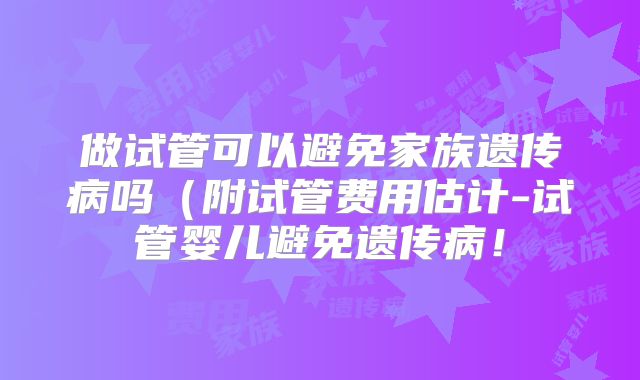 做试管可以避免家族遗传病吗（附试管费用估计-试管婴儿避免遗传病！