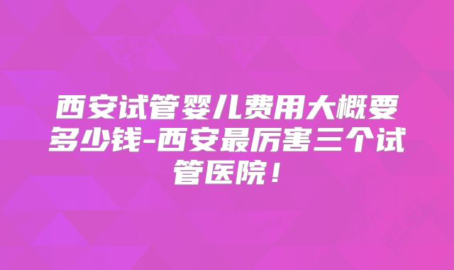 西安试管婴儿费用大概要多少钱-西安最厉害三个试管医院！