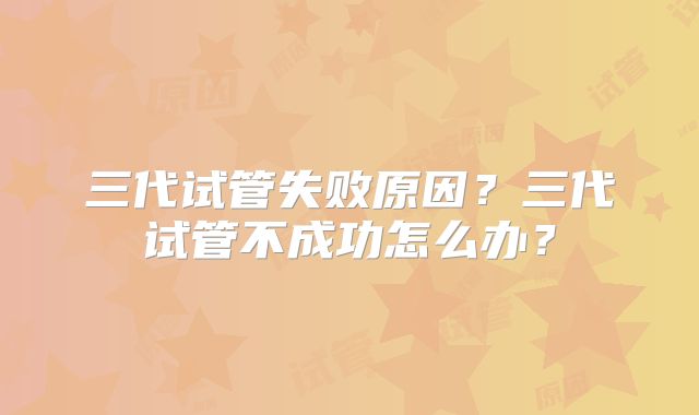三代试管失败原因？三代试管不成功怎么办？