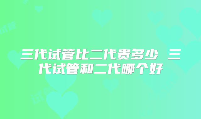 三代试管比二代贵多少 三代试管和二代哪个好