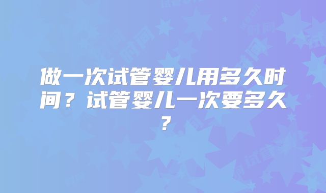 做一次试管婴儿用多久时间？试管婴儿一次要多久？