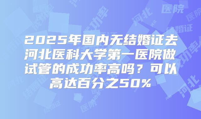 2025年国内无结婚证去河北医科大学第一医院做试管的成功率高吗?可以高达百分之50%