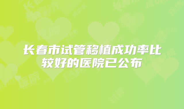长春市试管移植成功率比较好的医院已公布