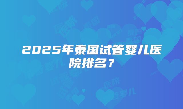 2025年泰国试管婴儿医院排名?