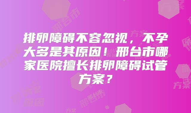 排卵障碍不容忽视，不孕大多是其原因！邢台市哪家医院擅长排卵障碍试管方案？