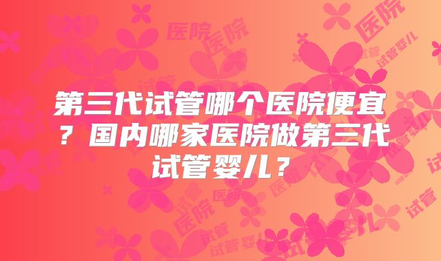 第三代试管哪个医院便宜？国内哪家医院做第三代试管婴儿？