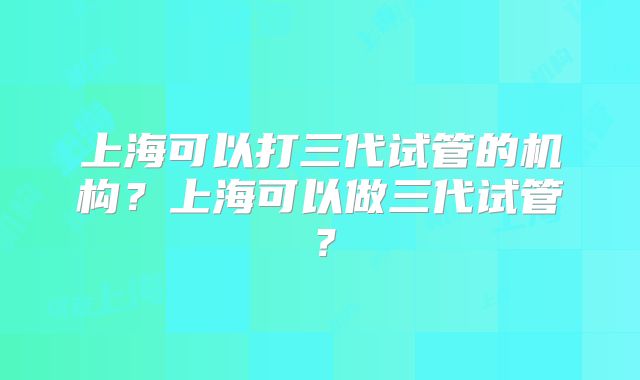 上海可以打三代试管的机构？上海可以做三代试管？