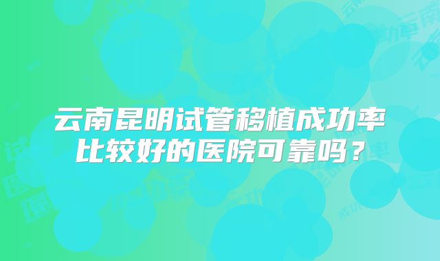 云南昆明试管移植成功率比较好的医院可靠吗？