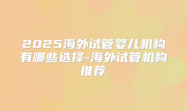 2025海外试管婴儿机构有哪些选择-海外试管机构推荐