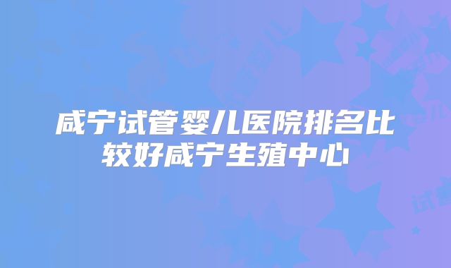 咸宁试管婴儿医院排名比较好咸宁生殖中心