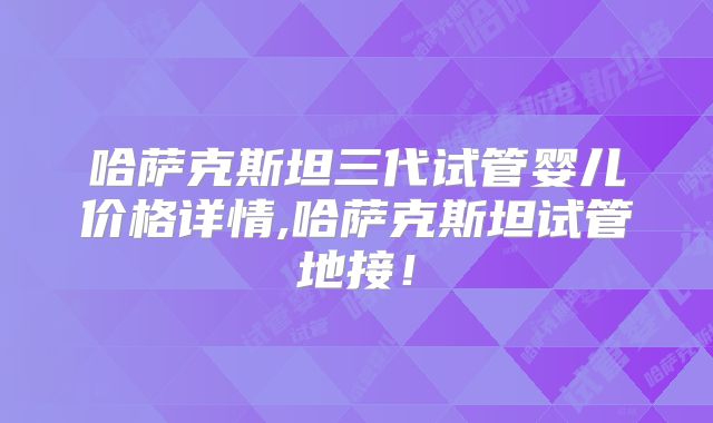 哈萨克斯坦三代试管婴儿价格详情,哈萨克斯坦试管地接！