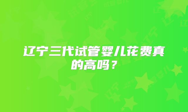 辽宁三代试管婴儿花费真的高吗？