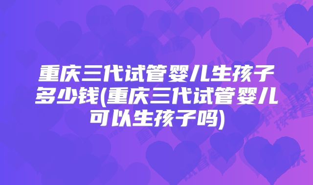 重庆三代试管婴儿生孩子多少钱(重庆三代试管婴儿可以生孩子吗)