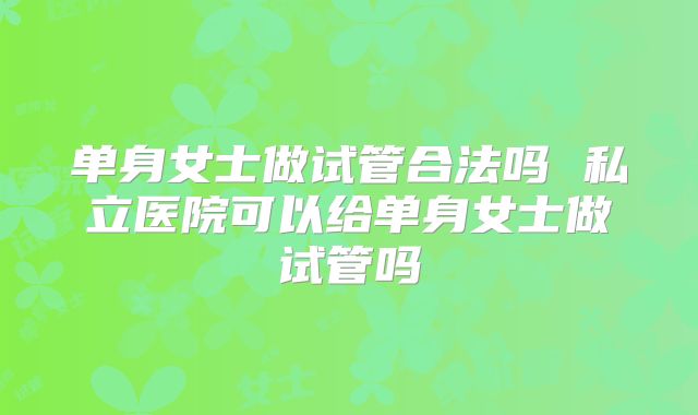 单身女士做试管合法吗 私立医院可以给单身女士做试管吗