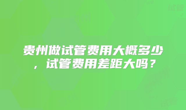 贵州做试管费用大概多少，试管费用差距大吗？