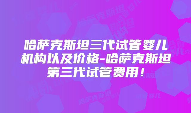 哈萨克斯坦三代试管婴儿机构以及价格-哈萨克斯坦第三代试管费用！