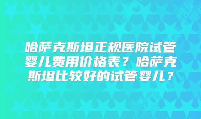哈萨克斯坦正规医院试管婴儿费用价格表？哈萨克斯坦比较好的试管婴儿？