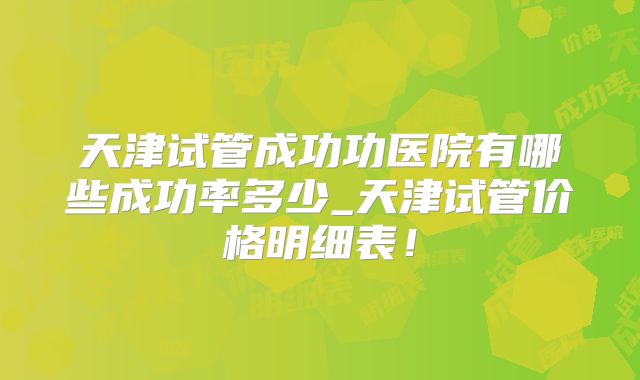 天津试管成功功医院有哪些成功率多少_天津试管价格明细表！