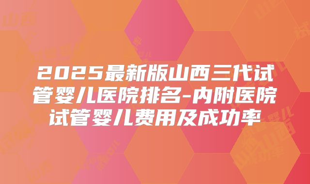 2025最新版山西三代试管婴儿医院排名-内附医院试管婴儿费用及成功率