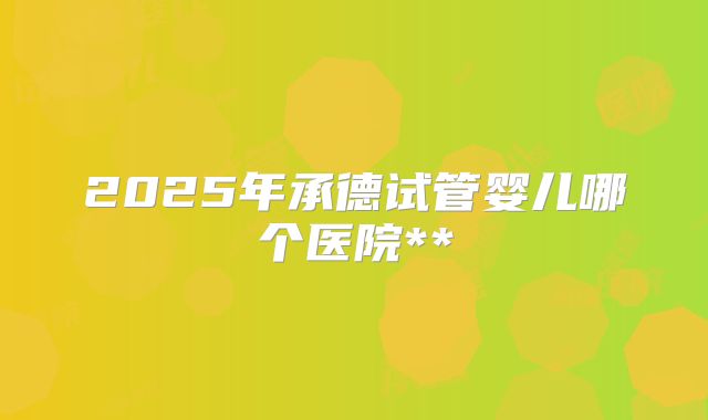 2025年承德试管婴儿哪个医院**