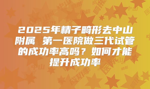 2025年精子畸形去中山附属 第一医院做三代试管的成功率高吗？如何才能提升成功率