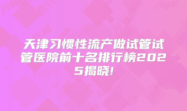 天津习惯性流产做试管试管医院前十名排行榜2025揭晓!