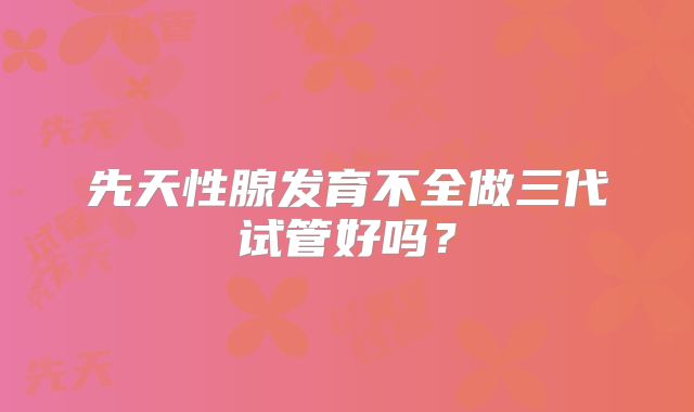 先天性腺发育不全做三代试管好吗？