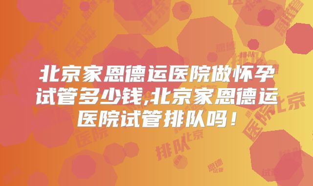 北京家恩德运医院做怀孕试管多少钱,北京家恩德运医院试管排队吗!