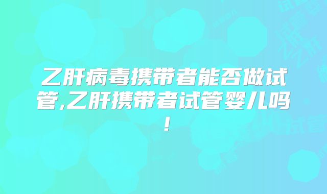 乙肝病毒携带者能否做试管,乙肝携带者试管婴儿吗！