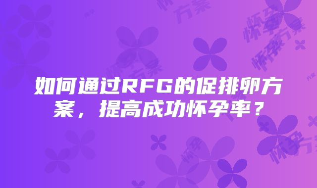 如何通过RFG的促排卵方案，提高成功怀孕率？