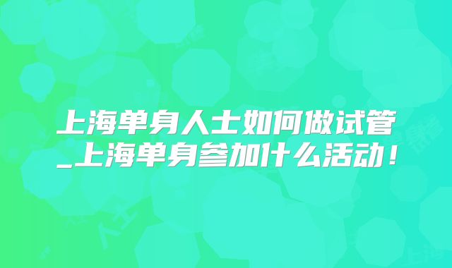 上海单身人士如何做试管_上海单身参加什么活动！
